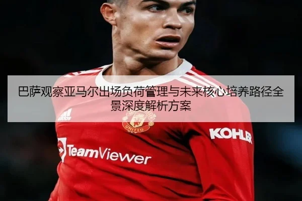 巴萨观察亚马尔出场负荷管理与未来核心培养路径全景深度解析方案 - pg