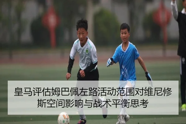 皇马评估姆巴佩左路活动范围对维尼修斯空间影响与战术平衡思考 | pg