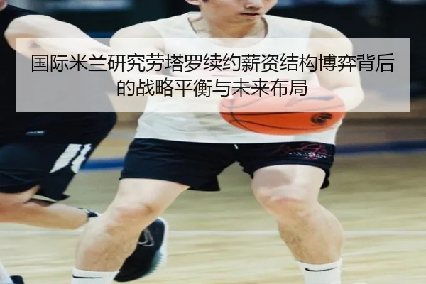 国际米兰研究劳塔罗续约薪资结构博弈背后的战略平衡与未来布局 | pg