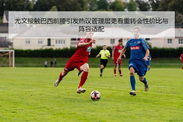 尤文接触巴西前腰引发热议管理层更看重转会性价比与阵容适配 | pg