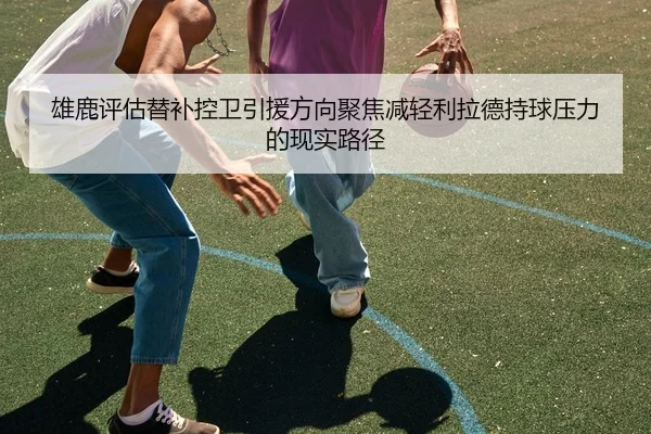 雄鹿评估替补控卫引援方向聚焦减轻利拉德持球压力的现实路径 | pg